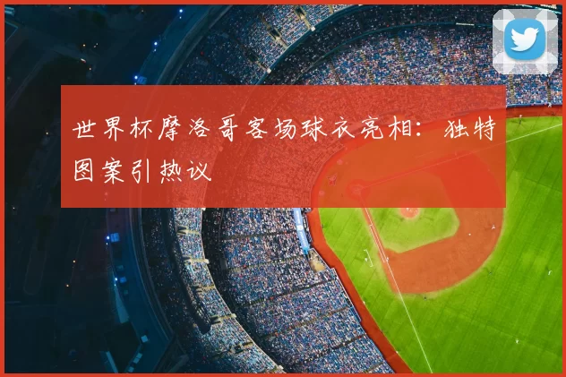世界杯摩洛哥客场球衣亮相：独特图案引热议