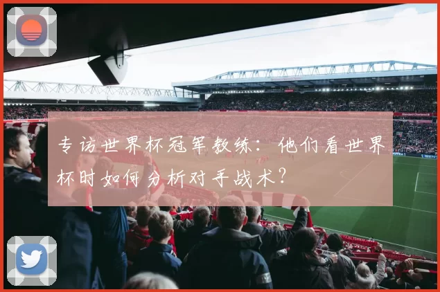 专访世界杯冠军教练:他们看世界杯时如何分析对手战术?