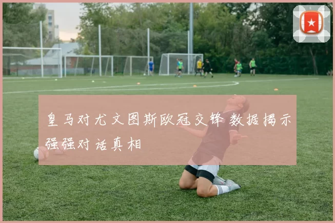 皇马对尤文图斯欧冠交锋 数据揭示强强对话真相