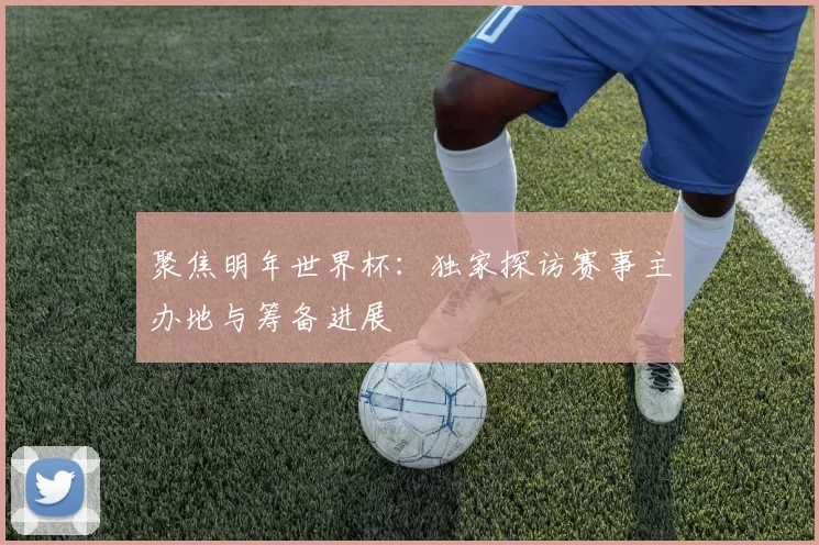 聚焦明年世界杯：独家探访赛事主办地与筹备进展