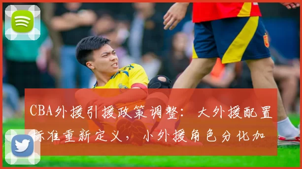 CBA外援引援政策调整:大外援配置标准重新定义,小外援角色分化加剧