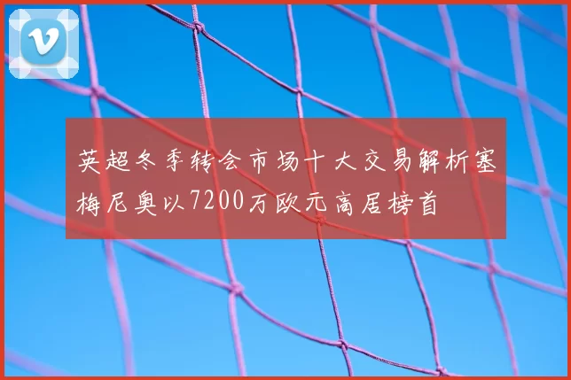英超冬季转会市场十大交易解析塞梅尼奥以7200万欧元高居榜首