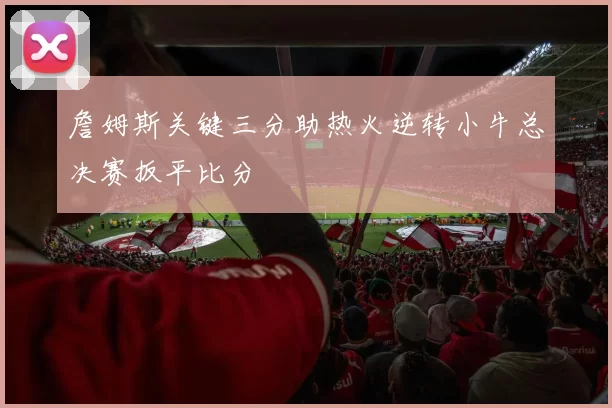 詹姆斯关键三分助热火逆转小牛总决赛扳平比分