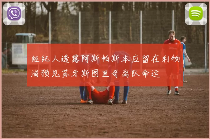 经纪人透露阿斯帕斯本应留在利物浦预见苏牙斯图里奇离队命运