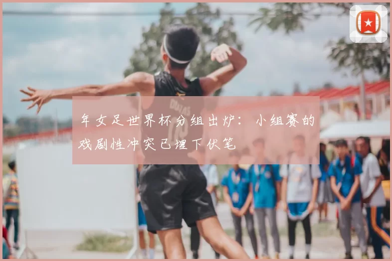 年女足世界杯分组出炉:小组赛的戏剧性冲突已埋下伏笔