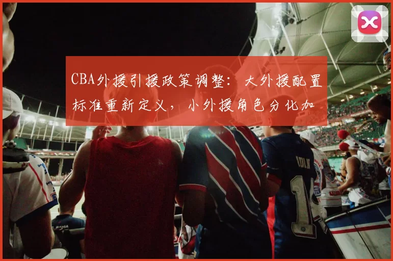 CBA外援引援政策调整：大外援配置标准重新定义，小外援角色分化加剧