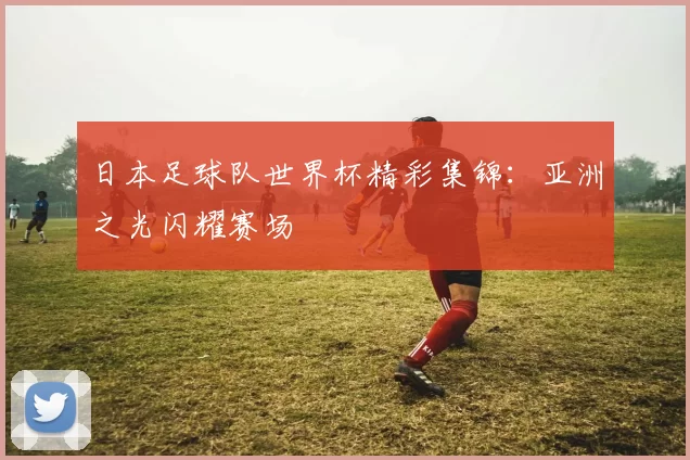 日本足球队世界杯精彩集锦:亚洲之光闪耀赛场