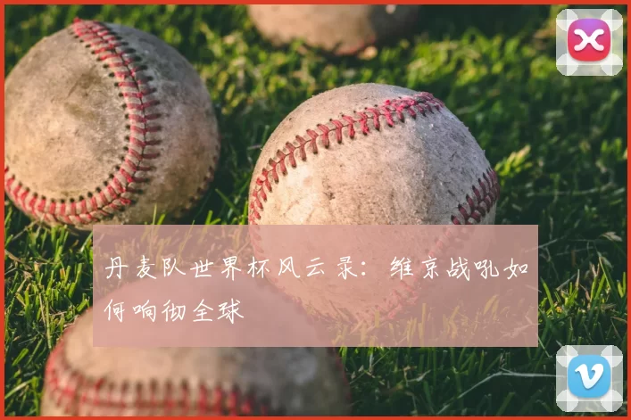 丹麦队世界杯风云录:维京战吼如何响彻全球