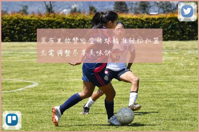 莫布里称赞哈登传球精准轻松扣篮无需调整尽享美味饼