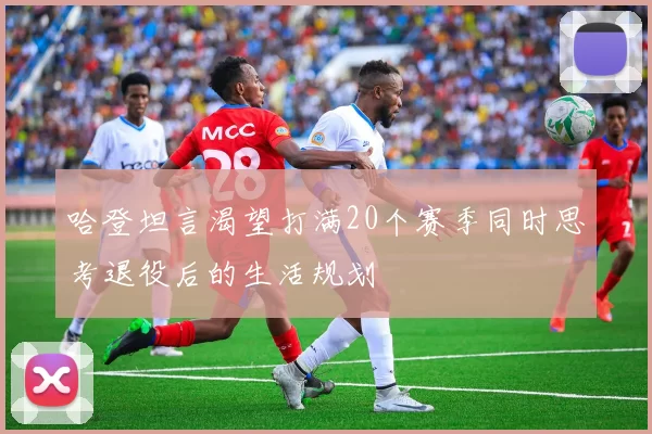 哈登坦言渴望打满20个赛季同时思考退役后的生活规划