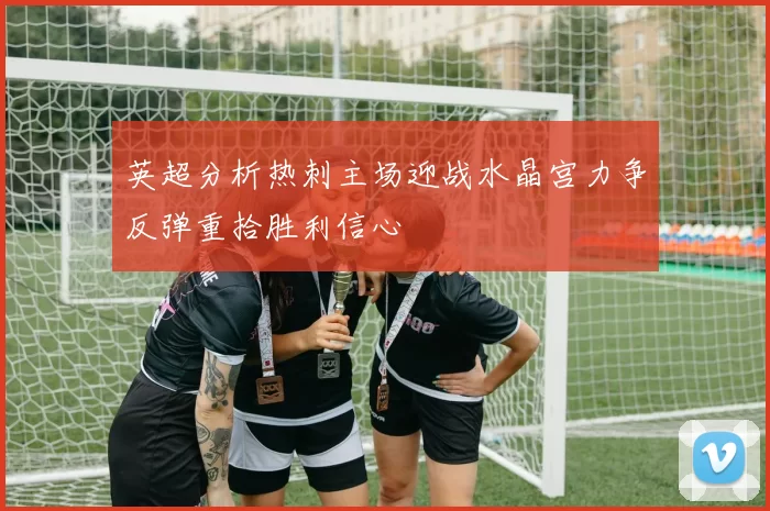 英超分析热刺主场迎战水晶宫力争反弹重拾胜利信心
