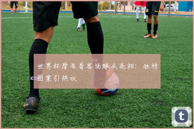 世界杯摩洛哥客场球衣亮相:独特图案引热议