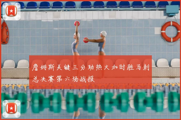 詹姆斯关键三分助热火加时胜马刺总决赛第六场战报