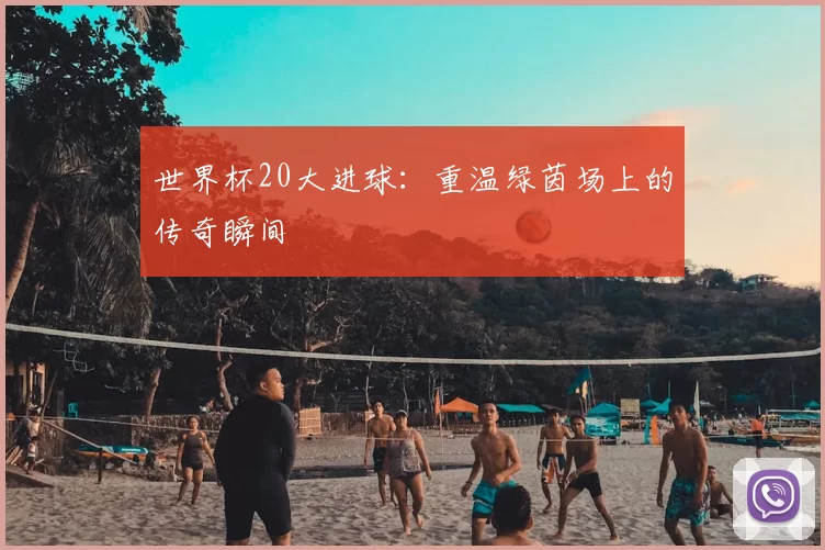 世界杯20大进球：重温绿茵场上的传奇瞬间