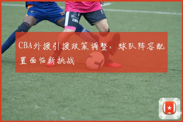 CBA外援引援政策调整，球队阵容配置面临新挑战