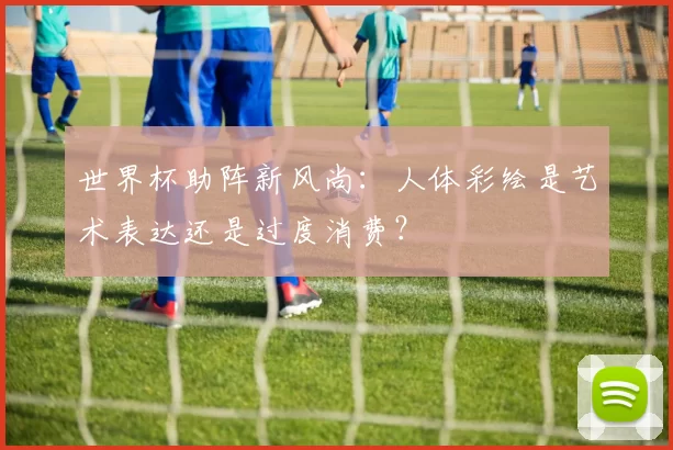 世界杯助阵新风尚：人体彩绘是艺术表达还是过度消费？