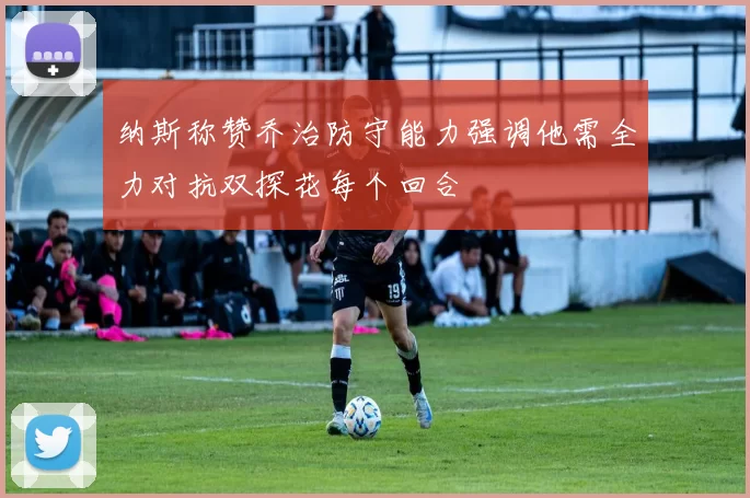 纳斯称赞乔治防守能力强调他需全力对抗双探花每个回合
