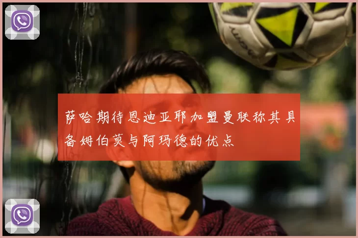 萨哈期待恩迪亚耶加盟曼联称其具备姆伯莫与阿玛德的优点
