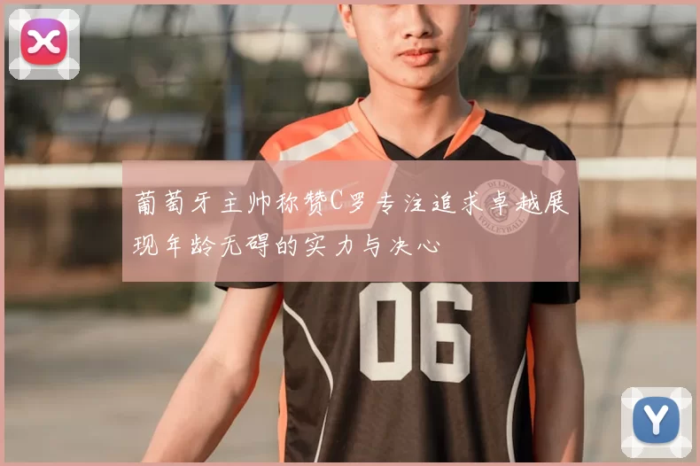 葡萄牙主帅称赞C罗专注追求卓越展现年龄无碍的实力与决心