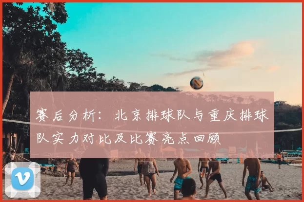 赛后分析:北京排球队与重庆排球队实力对比及比赛亮点回顾