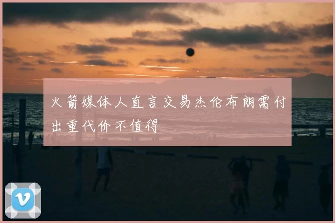 火箭媒体人直言交易杰伦布朗需付出重代价不值得