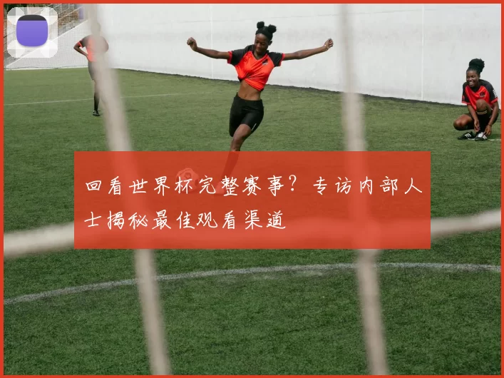 回看世界杯完整赛事？专访内部人士揭秘最佳观看渠道