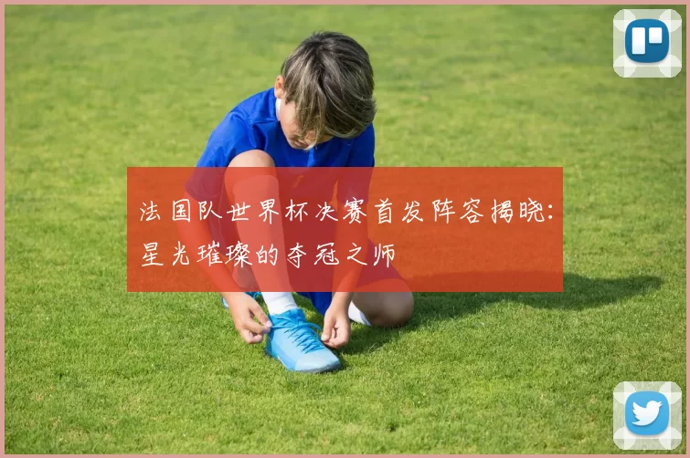 法国队世界杯决赛首发阵容揭晓:星光璀璨的夺冠之师