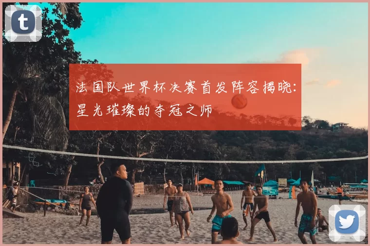 法国队世界杯决赛首发阵容揭晓:星光璀璨的夺冠之师
