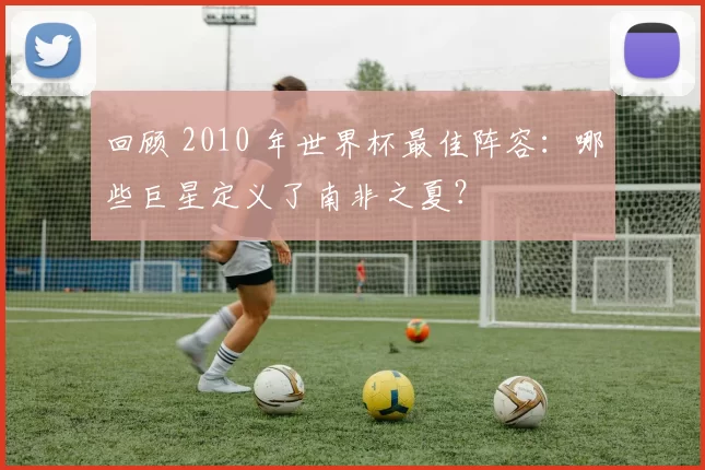 回顾 2010 年世界杯最佳阵容：哪些巨星定义了南非之夏？