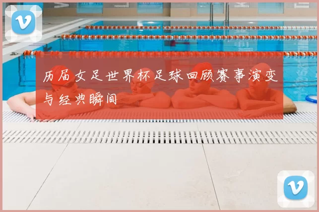 历届女足世界杯足球回顾赛事演变与经典瞬间