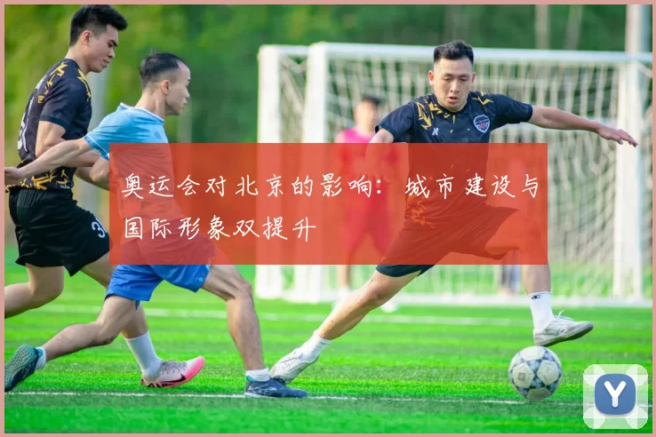 奥运会对北京的影响：城市建设与国际形象双提升