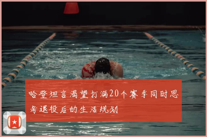哈登坦言渴望打满20个赛季同时思考退役后的生活规划