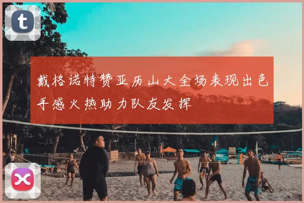 戴格诺特赞亚历山大全场表现出色手感火热助力队友发挥