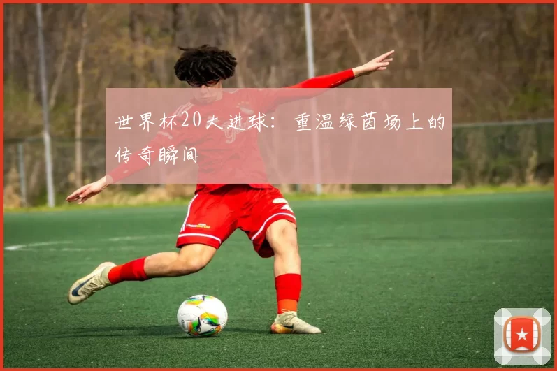 世界杯20大进球：重温绿茵场上的传奇瞬间