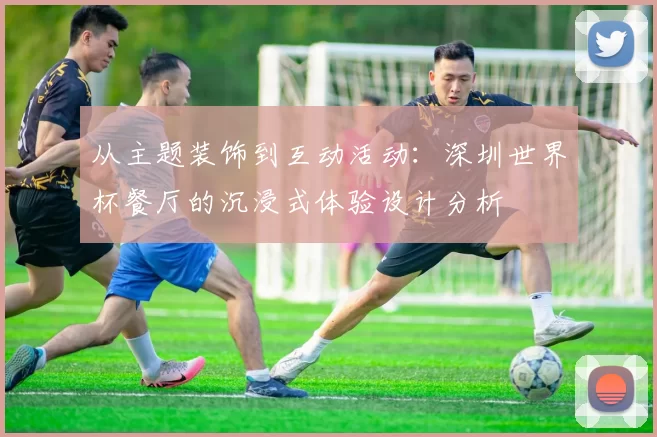 从主题装饰到互动活动:深圳世界杯餐厅的沉浸式体验设计分析