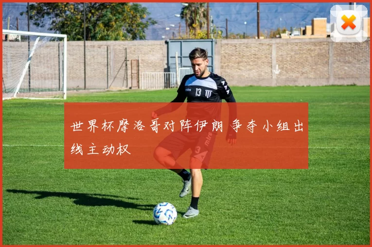 世界杯摩洛哥对阵伊朗 争夺小组出线主动权