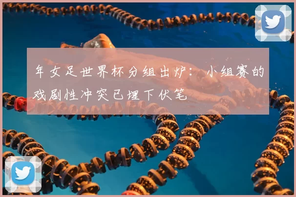 年女足世界杯分组出炉：小组赛的戏剧性冲突已埋下伏笔