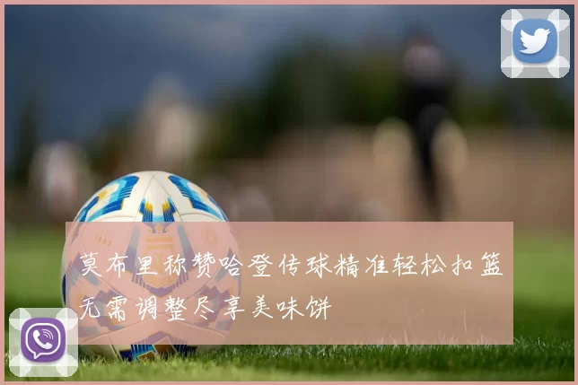 莫布里称赞哈登传球精准轻松扣篮无需调整尽享美味饼
