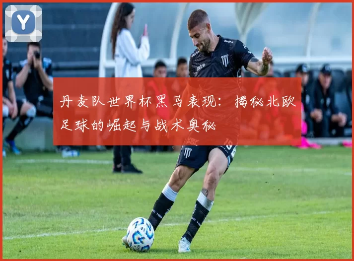 丹麦队世界杯黑马表现：揭秘北欧足球的崛起与战术奥秘