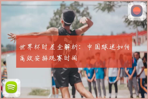 世界杯时差全解析:中国球迷如何高效安排观赛时间