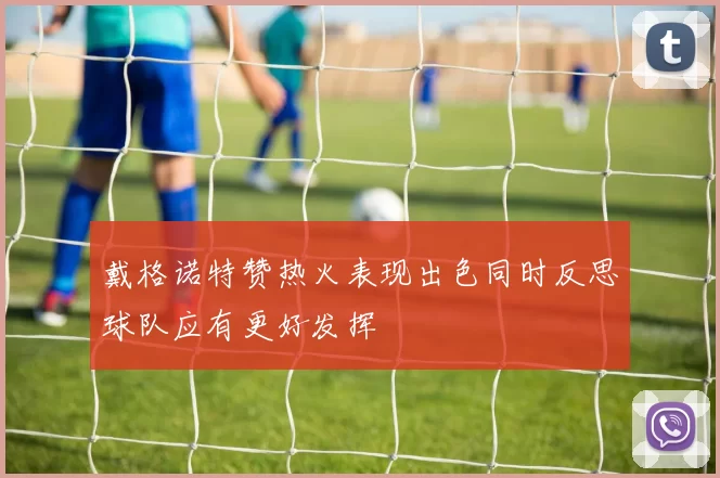戴格诺特赞热火表现出色同时反思球队应有更好发挥