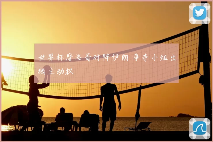 世界杯摩洛哥对阵伊朗 争夺小组出线主动权