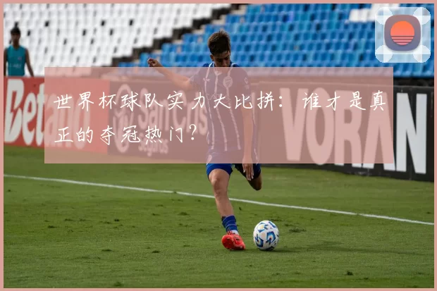 世界杯球队实力大比拼:谁才是真正的夺冠热门?