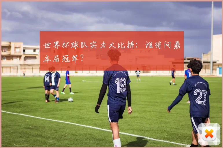 世界杯球队实力大比拼：谁将问鼎本届冠军？