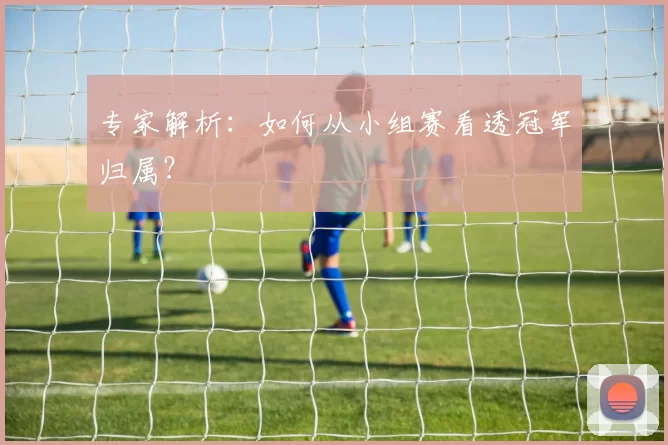 专家解析:如何从小组赛看透冠军归属?