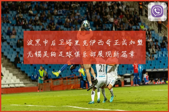 波黑中后卫塔里克伊西奇正式加盟无锡吴钩足球俱乐部展现新篇章