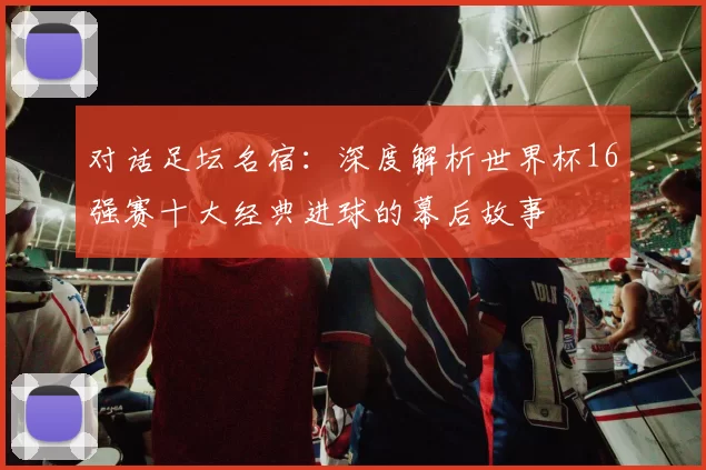 对话足坛名宿:深度解析世界杯16强赛十大经典进球的幕后故事