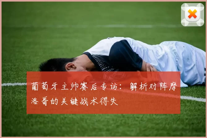 葡萄牙主帅赛后专访：解析对阵摩洛哥的关键战术得失