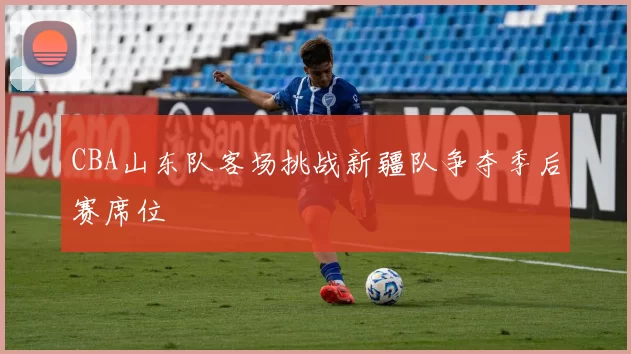 CBA山东队客场挑战新疆队争夺季后赛席位